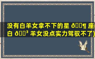 没有白羊女拿不下的星 🐶 座(白 🌳 羊女没点实力驾驭不了)